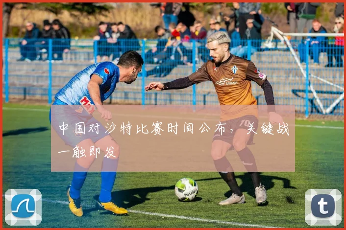 中国对沙特比赛时间公布,关键战一触即发