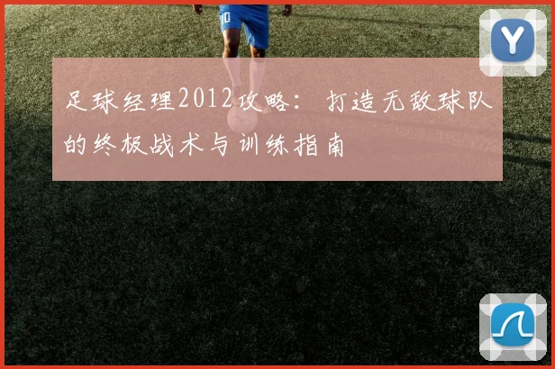 足球经理2012攻略:打造无敌球队的终极战术与训练指南