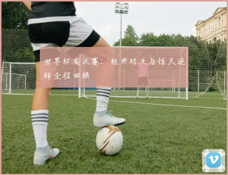 世界杯淘汰赛:经典对决与惊天逆转全程回顾